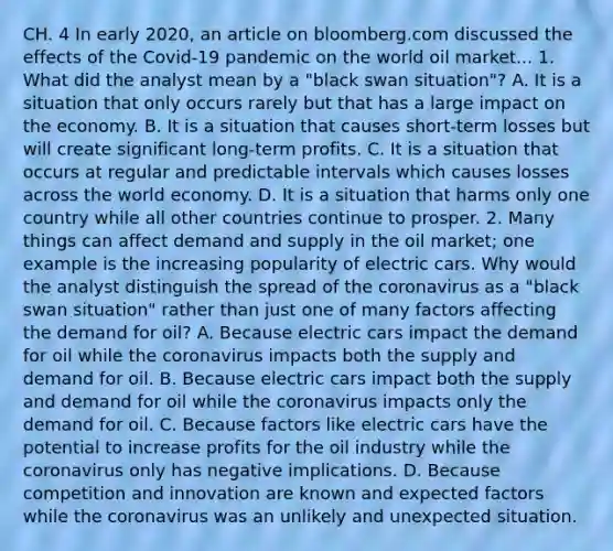 CH. 4 In early​ 2020, an article on bloomberg.com discussed the effects of the​ Covid-19 pandemic on the world oil market.​.. 1. What did the analyst mean by a​ "black swan​ situation"? A. It is a situation that only occurs rarely but that has a large impact on the economy. B. It is a situation that causes​ short-term losses but will create significant​ long-term profits. C. It is a situation that occurs at regular and predictable intervals which causes losses across the world economy. D. It is a situation that harms only one country while all other countries continue to prosper. 2. Many things can affect demand and supply in the oil​ market; one example is the increasing popularity of electric cars. Why would the analyst distinguish the spread of the coronavirus as a​ "black swan​ situation" rather than just one of many factors affecting the demand for​ oil? A. Because electric cars impact the demand for oil while the coronavirus impacts both the supply and demand for oil. B. Because electric cars impact both the supply and demand for oil while the coronavirus impacts only the demand for oil. C. Because factors like electric cars have the potential to increase profits for the oil industry while the coronavirus only has negative implications. D. Because competition and innovation are known and expected factors while the coronavirus was an unlikely and unexpected situation.