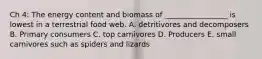 Ch 4: The energy content and biomass of _________________ is lowest in a terrestrial food web. A. detritivores and decomposers B. Primary consumers C. top carnivores D. Producers E. small carnivores such as spiders and lizards