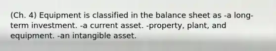 (Ch. 4) Equipment is classified in the balance sheet as -a long-term investment. -a current asset. -property, plant, and equipment. -an intangible asset.