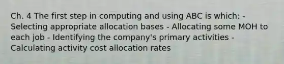 Ch. 4 The first step in computing and using ABC is which: - Selecting appropriate allocation bases - Allocating some MOH to each job - Identifying the company's primary activities - Calculating activity cost allocation rates