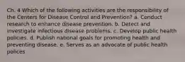 Ch. 4 Which of the following activities are the responsibility of the Centers for Disease Control and Prevention? a. Conduct research to enhance disease prevention. b. Detect and investigate infectious disease problems. c. Develop public health policies. d. Publish national goals for promoting health and preventing disease. e. Serves as an advocate of public health polices