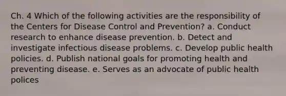 Ch. 4 Which of the following activities are the responsibility of the Centers for Disease Control and Prevention? a. Conduct research to enhance disease prevention. b. Detect and investigate infectious disease problems. c. Develop public health policies. d. Publish national goals for promoting health and preventing disease. e. Serves as an advocate of public health polices