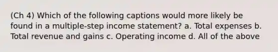 (Ch 4) Which of the following captions would more likely be found in a multiple-step income statement? a. Total expenses b. Total revenue and gains c. Operating income d. All of the above