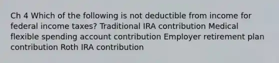 Ch 4 Which of the following is not deductible from income for federal income taxes? Traditional IRA contribution Medical flexible spending account contribution Employer retirement plan contribution Roth IRA contribution