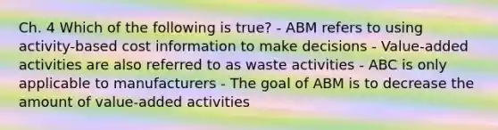 Ch. 4 Which of the following is true? - ABM refers to using activity-based cost information to make decisions - Value-added activities are also referred to as waste activities - ABC is only applicable to manufacturers - The goal of ABM is to decrease the amount of value-added activities