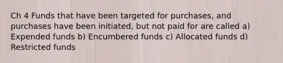 Ch 4 Funds that have been targeted for purchases, and purchases have been initiated, but not paid for are called a) Expended funds b) Encumbered funds c) Allocated funds d) Restricted funds