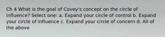 Ch 4 What is the goal of Covey's concept on the circle of influence? Select one: a. Expand your circle of control b. Expand your circle of influence c. Expand your circle of concern d. All of the above