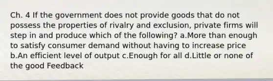 Ch. 4 If the government does not provide goods that do not possess the properties of rivalry and exclusion, private firms will step in and produce which of the following? a.More than enough to satisfy consumer demand without having to increase price b.An efficient level of output c.Enough for all d.Little or none of the good Feedback