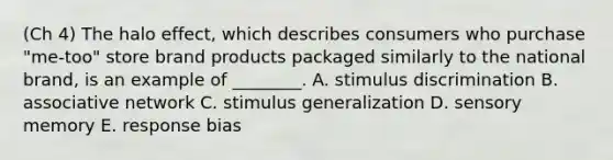 (Ch 4) The halo​ effect, which describes consumers who purchase​ "me-too" store brand products packaged similarly to the national​ brand, is an example of​ ________. A. stimulus discrimination B. associative network C. stimulus generalization D. sensory memory E. response bias