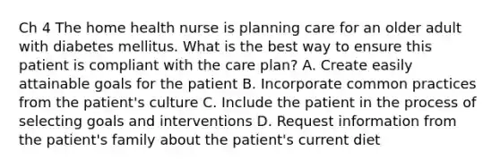 Ch 4 The home health nurse is planning care for an older adult with diabetes mellitus. What is the best way to ensure this patient is compliant with the care plan? A. Create easily attainable goals for the patient B. Incorporate common practices from the patient's culture C. Include the patient in the process of selecting goals and interventions D. Request information from the patient's family about the patient's current diet