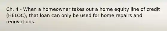Ch. 4 - When a homeowner takes out a home equity line of credit (HELOC), that loan can only be used for home repairs and renovations.