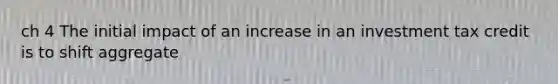 ch 4 The initial impact of an increase in an investment tax credit is to shift aggregate