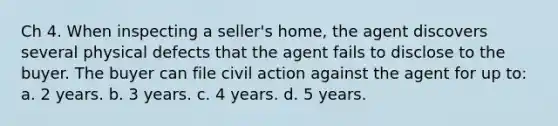 Ch 4. When inspecting a seller's home, the agent discovers several physical defects that the agent fails to disclose to the buyer. The buyer can file civil action against the agent for up to: a. 2 years. b. 3 years. c. 4 years. d. 5 years.