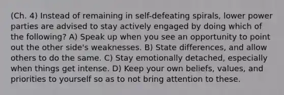 (Ch. 4) Instead of remaining in self-defeating spirals, lower power parties are advised to stay actively engaged by doing which of the following? A) Speak up when you see an opportunity to point out the other side's weaknesses. B) State differences, and allow others to do the same. C) Stay emotionally detached, especially when things get intense. D) Keep your own beliefs, values, and priorities to yourself so as to not bring attention to these.