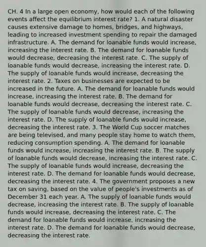 CH. 4 In a large open​ economy, how would each of the following events affect the equilibrium interest​ rate? 1. A natural disaster causes extensive damage to​ homes, bridges, and​ highways, leading to increased investment spending to repair the damaged infrastructure. A. The demand for loanable funds would​ increase, increasing the interest rate. B. The demand for loanable funds would​ decrease, decreasing the interest rate. C. The supply of loanable funds would​ decrease, increasing the interest rate. D. The supply of loanable funds would​ increase, decreasing the interest rate. 2. Taxes on businesses are expected to be increased in the future. A. The demand for loanable funds would​ increase, increasing the interest rate. B. The demand for loanable funds would​ decrease, decreasing the interest rate. C. The supply of loanable funds would​ decrease, increasing the interest rate. D. The supply of loanable funds would​ increase, decreasing the interest rate. 3. The World Cup soccer matches are being​ televised, and many people stay home to watch​ them, reducing consumption spending. A. The demand for loanable funds would​ increase, increasing the interest rate. B. The supply of loanable funds would​ decrease, increasing the interest rate. C. The supply of loanable funds would​ increase, decreasing the interest rate. D. The demand for loanable funds would​ decrease, decreasing the interest rate. 4. The government proposes a new tax on​ saving, based on the value of​ people's investments as of December 31 each year. A. The supply of loanable funds would​ decrease, increasing the interest rate. B. The supply of loanable funds would​ increase, decreasing the interest rate. C. The demand for loanable funds would​ increase, increasing the interest rate. D. The demand for loanable funds would​ decrease, decreasing the interest rate.