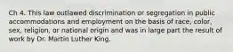 Ch 4. This law outlawed discrimination or segregation in public accommodations and employment on the basis of race, color, sex, religion, or national origin and was in large part the result of work by Dr. Martin Luther King.