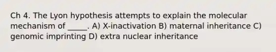 Ch 4. The Lyon hypothesis attempts to explain the molecular mechanism of _____. A) X-inactivation B) maternal inheritance C) genomic imprinting D) extra nuclear inheritance