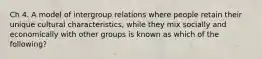 Ch 4. A model of intergroup relations where people retain their unique cultural characteristics, while they mix socially and economically with other groups is known as which of the following?