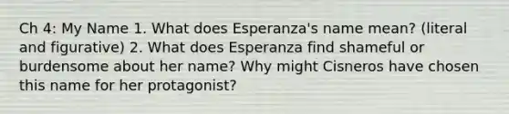 Ch 4: My Name 1. What does Esperanza's name mean? (literal and figurative) 2. What does Esperanza find shameful or burdensome about her name? Why might Cisneros have chosen this name for her protagonist?