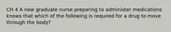 CH 4 A new graduate nurse preparing to administer medications knows that which of the following is required for a drug to move through the body?