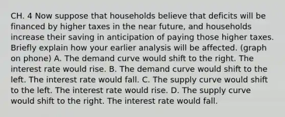 CH. 4 Now suppose that households believe that deficits will be financed by higher taxes in the near​ future, and households increase their saving in anticipation of paying those higher taxes. Briefly explain how your earlier analysis will be affected. (graph on phone) A. The demand curve would shift to the right. The interest rate would rise. B. The demand curve would shift to the left. The interest rate would fall. C. The supply curve would shift to the left. The interest rate would rise. D. The supply curve would shift to the right. The interest rate would fall.