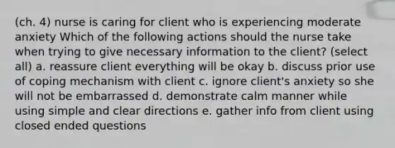 (ch. 4) nurse is caring for client who is experiencing moderate anxiety Which of the following actions should the nurse take when trying to give necessary information to the client? (select all) a. reassure client everything will be okay b. discuss prior use of coping mechanism with client c. ignore client's anxiety so she will not be embarrassed d. demonstrate calm manner while using simple and clear directions e. gather info from client using closed ended questions