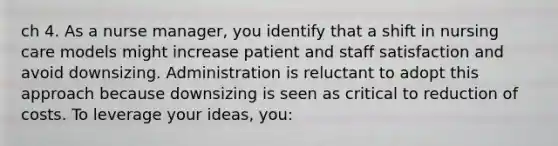 ch 4. As a nurse manager, you identify that a shift in nursing care models might increase patient and staff satisfaction and avoid downsizing. Administration is reluctant to adopt this approach because downsizing is seen as critical to reduction of costs. To leverage your ideas, you: