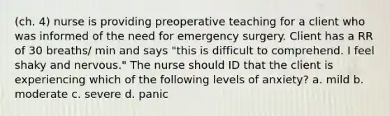 (ch. 4) nurse is providing preoperative teaching for a client who was informed of the need for emergency surgery. Client has a RR of 30 breaths/ min and says "this is difficult to comprehend. I feel shaky and nervous." The nurse should ID that the client is experiencing which of the following levels of anxiety? a. mild b. moderate c. severe d. panic