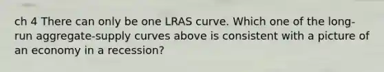 ch 4 There can only be one LRAS curve. Which one of the long-run aggregate-supply curves above is consistent with a picture of an economy in a recession?