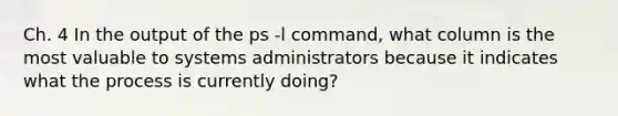 Ch. 4 In the output of the ps -l command, what column is the most valuable to systems administrators because it indicates what the process is currently doing?