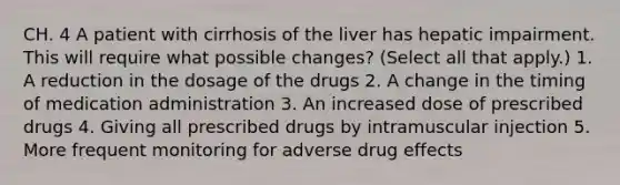 CH. 4 A patient with cirrhosis of the liver has hepatic impairment. This will require what possible changes? (Select all that apply.) 1. A reduction in the dosage of the drugs 2. A change in the timing of medication administration 3. An increased dose of prescribed drugs 4. Giving all prescribed drugs by intramuscular injection 5. More frequent monitoring for adverse drug effects