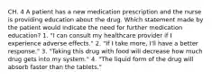 CH. 4 A patient has a new medication prescription and the nurse is providing education about the drug. Which statement made by the patient would indicate the need for further medication education? 1. "I can consult my healthcare provider if I experience adverse effects." 2. "If I take more, I'll have a better response." 3. "Taking this drug with food will decrease how much drug gets into my system." 4. "The liquid form of the drug will absorb faster than the tablets."