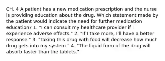 CH. 4 A patient has a new medication prescription and the nurse is providing education about the drug. Which statement made by the patient would indicate the need for further medication education? 1. "I can consult my healthcare provider if I experience adverse effects." 2. "If I take more, I'll have a better response." 3. "Taking this drug with food will decrease how much drug gets into my system." 4. "The liquid form of the drug will absorb faster than the tablets."