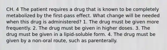 CH. 4 The patient requires a drug that is known to be completely metabolized by the first-pass effect. What change will be needed when this drug is administered? 1. The drug must be given more frequently. 2. The drug must be given in higher doses. 3. The drug must be given in a lipid-soluble form. 4. The drug must be given by a non-oral route, such as parenterally.