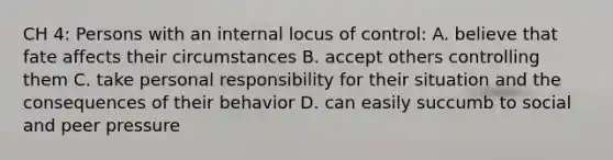 CH 4: Persons with an internal locus of control: A. believe that fate affects their circumstances B. accept others controlling them C. take personal responsibility for their situation and the consequences of their behavior D. can easily succumb to social and peer pressure