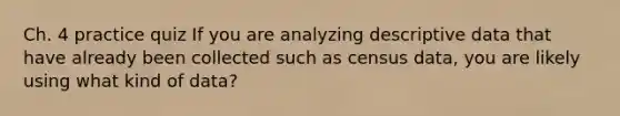 Ch. 4 practice quiz If you are analyzing descriptive data that have already been collected such as census data, you are likely using what kind of data?