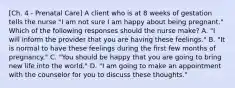 [Ch. 4 - Prenatal Care] A client who is at 8 weeks of gestation tells the nurse "I am not sure I am happy about being pregnant." Which of the following responses should the nurse make? A. "I will inform the provider that you are having these feelings." B. "It is normal to have these feelings during the first few months of pregnancy." C. "You should be happy that you are going to bring new life into the world." D. "I am going to make an appointment with the counselor for you to discuss these thoughts."