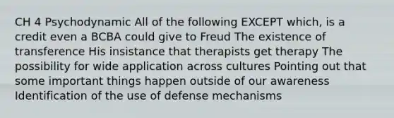 CH 4 Psychodynamic All of the following EXCEPT which, is a credit even a BCBA could give to Freud The existence of transference His insistance that therapists get therapy The possibility for wide application across cultures Pointing out that some important things happen outside of our awareness Identification of the use of defense mechanisms