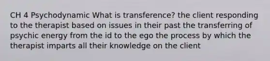 CH 4 Psychodynamic What is transference? the client responding to the therapist based on issues in their past the transferring of psychic energy from the id to the ego the process by which the therapist imparts all their knowledge on the client