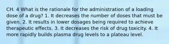 CH. 4 What is the rationale for the administration of a loading dose of a drug? 1. It decreases the number of doses that must be given. 2. It results in lower dosages being required to achieve therapeutic effects. 3. It decreases the risk of drug toxicity. 4. It more rapidly builds plasma drug levels to a plateau level.