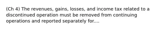 (Ch 4) The revenues, gains, losses, and income tax related to a discontinued operation must be removed from continuing operations and reported separately for....