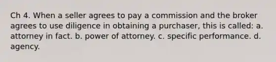 Ch 4. When a seller agrees to pay a commission and the broker agrees to use diligence in obtaining a purchaser, this is called: a. attorney in fact. b. power of attorney. c. specific performance. d. agency.