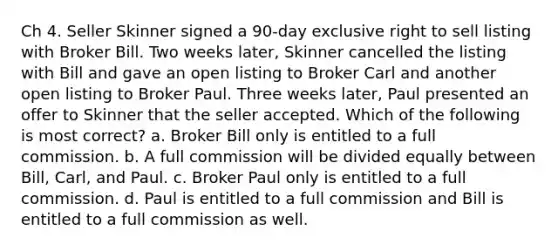 Ch 4. Seller Skinner signed a 90-day exclusive right to sell listing with Broker Bill. Two weeks later, Skinner cancelled the listing with Bill and gave an open listing to Broker Carl and another open listing to Broker Paul. Three weeks later, Paul presented an offer to Skinner that the seller accepted. Which of the following is most correct? a. Broker Bill only is entitled to a full commission. b. A full commission will be divided equally between Bill, Carl, and Paul. c. Broker Paul only is entitled to a full commission. d. Paul is entitled to a full commission and Bill is entitled to a full commission as well.