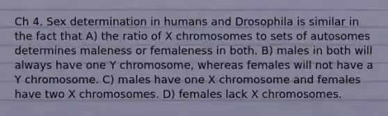 Ch 4. Sex determination in humans and Drosophila is similar in the fact that A) the ratio of X chromosomes to sets of autosomes determines maleness or femaleness in both. B) males in both will always have one Y chromosome, whereas females will not have a Y chromosome. C) males have one X chromosome and females have two X chromosomes. D) females lack X chromosomes.