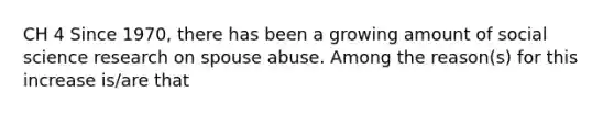 CH 4 Since 1970, there has been a growing amount of social science research on spouse abuse. Among the reason(s) for this increase is/are that