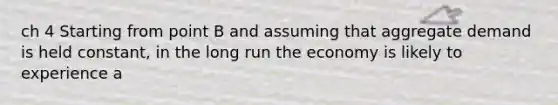 ch 4 Starting from point B and assuming that aggregate demand is held constant, in the long run the economy is likely to experience a