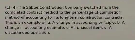 (Ch 4) The Stibbe Construction Company switched from the completed contract method to the percentage-of-completion method of accounting for its long-term construction contracts. This is an example of: a. A change in accounting principle. b. A change in accounting estimate. c. An unusual item. d. A discontinued operation.