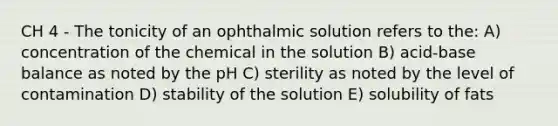 CH 4 - The tonicity of an ophthalmic solution refers to the: A) concentration of the chemical in the solution B) acid-base balance as noted by the pH C) sterility as noted by the level of contamination D) stability of the solution E) solubility of fats