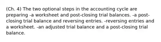 (Ch. 4) The two optional steps in the accounting cycle are preparing -a worksheet and post-closing trial balances. -a post-closing trial balance and reversing entries. -reversing entries and a worksheet. -an adjusted trial balance and a post-closing trial balance.