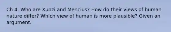 Ch 4. Who are Xunzi and Mencius? How do their views of human nature differ? Which view of human is more plausible? Given an argument.